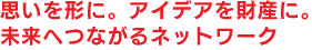 思いを形に。アイデアを財産に。未来へつながるネットワーク